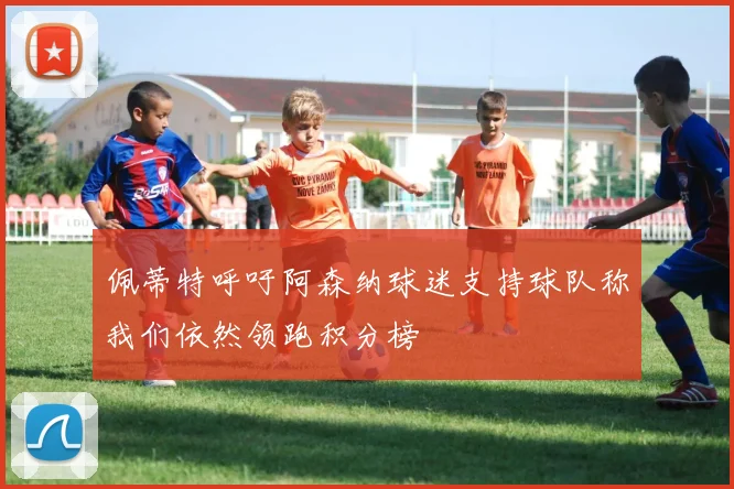 佩蒂特呼吁阿森纳球迷支持球队称我们依然领跑积分榜