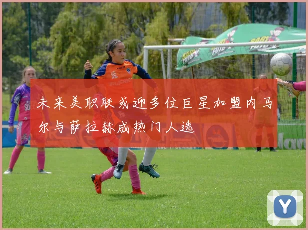 未来美职联或迎多位巨星加盟内马尔与萨拉赫成热门人选