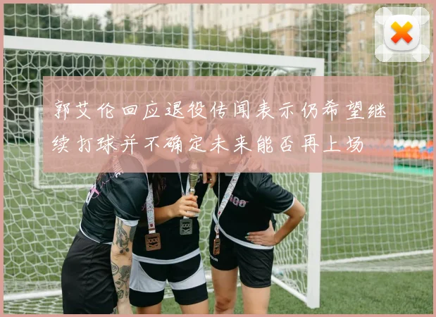 郭艾伦回应退役传闻表示仍希望继续打球并不确定未来能否再上场
