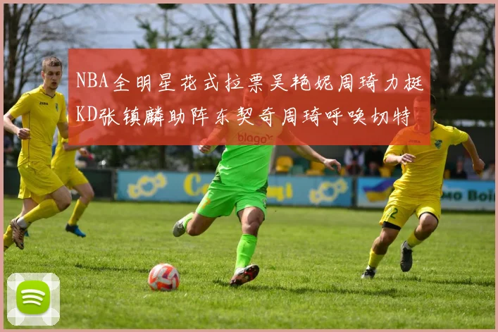 NBA全明星花式拉票吴艳妮周琦力挺KD张镇麟助阵东契奇周琦呼唤切特共襄盛举