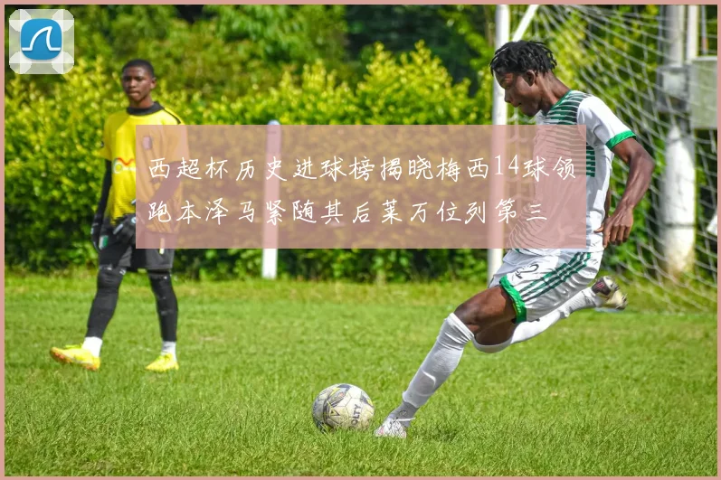 西超杯历史进球榜揭晓梅西14球领跑本泽马紧随其后莱万位列第三