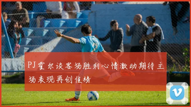 PJ霍尔谈客场胜利心情激动期待主场表现再创佳绩