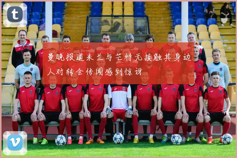 曼晚报道米兰与芒特无接触其身边人对转会传闻感到惊讶