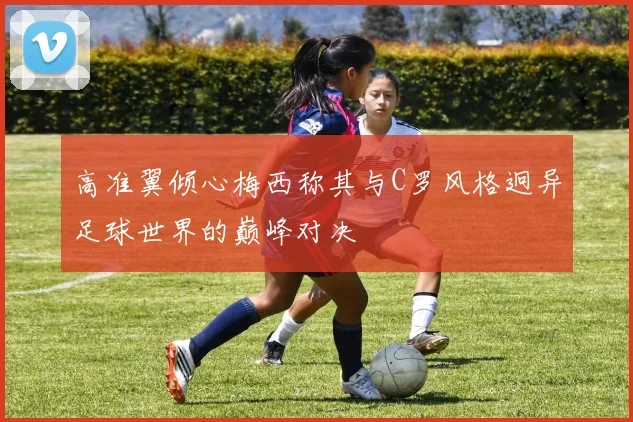 高准翼倾心梅西称其与C罗风格迥异足球世界的巅峰对决