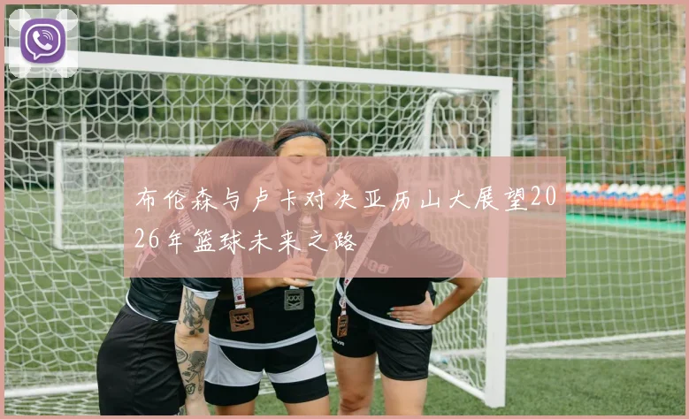 布伦森与卢卡对决亚历山大展望2026年篮球未来之路
