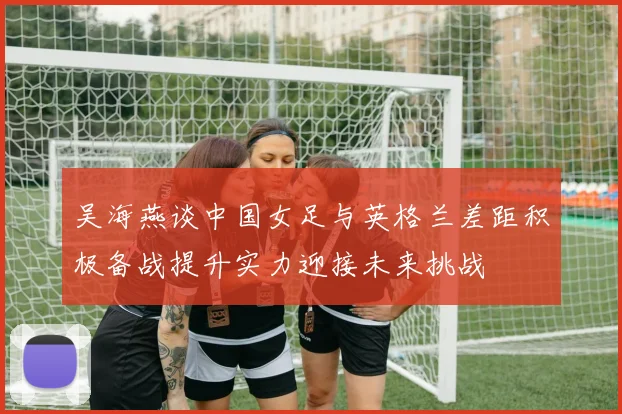 吴海燕谈中国女足与英格兰差距积极备战提升实力迎接未来挑战