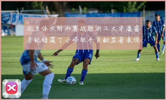 北京体大附加赛战胜浙江大学潘睿彦纪皓霆丁小峰联手贡献显著表现