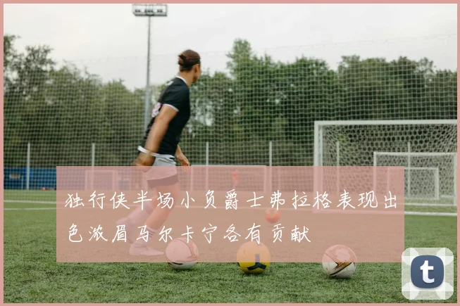 独行侠半场小负爵士弗拉格表现出色浓眉马尔卡宁各有贡献