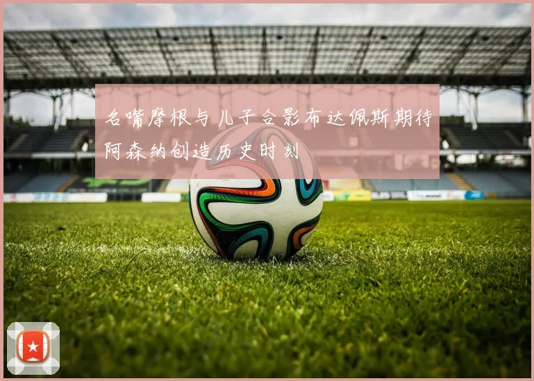 名嘴摩根与儿子合影布达佩斯期待阿森纳创造历史时刻
