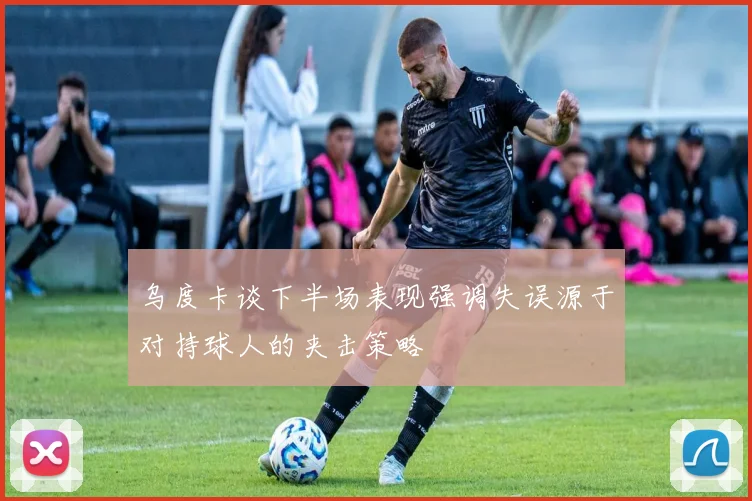 乌度卡谈下半场表现强调失误源于对持球人的夹击策略