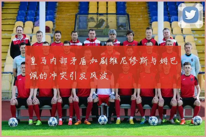皇马内部矛盾加剧维尼修斯与姆巴佩的冲突引发风波