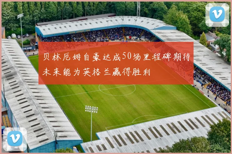 贝林厄姆自豪达成50场里程碑期待未来能为英格兰赢得胜利