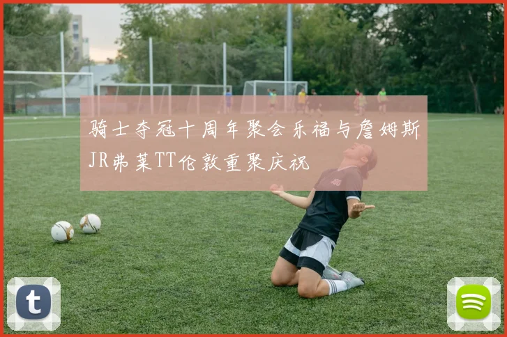骑士夺冠十周年聚会乐福与詹姆斯JR弗莱TT伦敦重聚庆祝