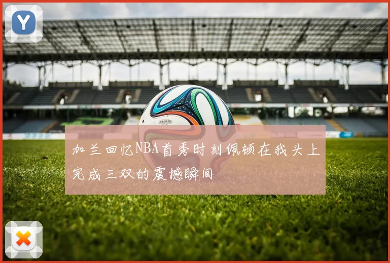 加兰回忆NBA首秀时刻佩顿在我头上完成三双的震撼瞬间