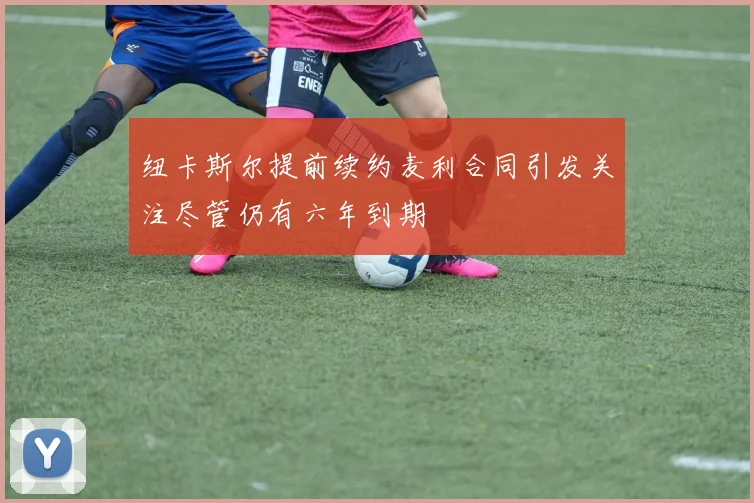 纽卡斯尔提前续约麦利合同引发关注尽管仍有六年到期