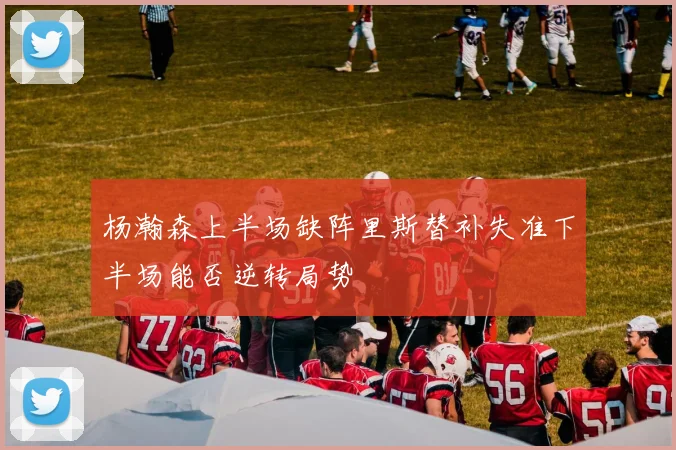杨瀚森上半场缺阵里斯替补失准下半场能否逆转局势