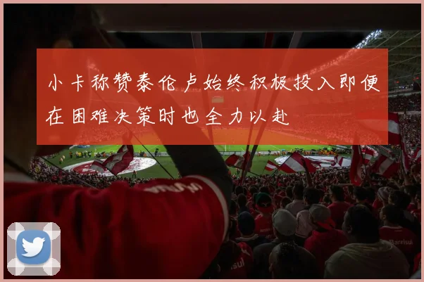 小卡称赞泰伦卢始终积极投入即便在困难决策时也全力以赴