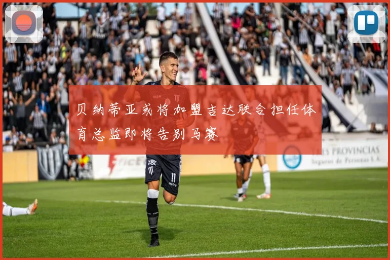 贝纳蒂亚或将加盟吉达联合担任体育总监即将告别马赛